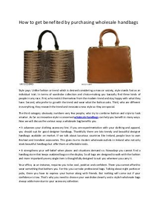 How to get benefited by purchasing wholesale handbags

Style pays. Unlike fashion or trend which is devised considering a mass or society, style stands fast as an
individual trait. In terms of wardrobe collection and choice-making you basically find three kinds of
people in any race. First, who restrict themselves from the modern trend and stay happy with what they
have. Second, who prefer to go with the trend and wear what the fashion asks. Third, who are different
in everything, they research the trend and innovate a new style so they are special.
The third category obviously numbers very few people, who try to combine fashion and style to look
smarter. As far as innovative style is concerned wholesale handbags can help you benefit in many ways.
Now we will discuss the various ways a wholesale bag benefits you.
• It advances your clothing accessory line. If you are experimentative with your clothing and apparel,
you should opt for good designer handbags. Thankfully there are lots trendy and beautiful designer
handbags available on market. If we talk about luxurious countries like Ireland, people love to own
freshest and trendiest accessories. This gives rise to modern wholesale outlets in Ireland who not only
stock beautiful handbags but offer them at affordable costs.
• It strengthens your self-belief when places and situations demand so. Nowadays you cannot find a
handbag store that keeps outdated bags on the display. So all bags are designed to walk with the fashion
and more importantly every single item is thoughtfully designed to suit you wherever you carry it.
Your office, as an instance, requires you to be cool, positive and confident. There you cannot afford to
wear something that bothers you. For this you can take professional bags. Talking about night parties or
pubs, there you have to express your humor along with friends. But nothing will come out if your
confidence is low. That’s why you need to choose your wardrobe cleverly and a stylish wholesale bags
always adds more stun to your accessory collection.

 