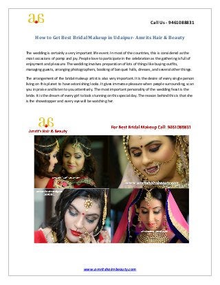 Call Us - 9461088831
www.amritshairnbeauty.com
How to Get Best Bridal Makeup in Udaipur- Amrits Hair & Beauty
The wedding is certainly a very important life event. In most of the countries, this is considered as the
most occasions of pomp and joy. People love to participate in the celebration as the gathering is full of
enjoyment and pleasure. The wedding involves preparation of lots of things like buying outfits,
managing guests, arranging photographers, booking of banquet halls, dresses, and several other things.
The arrangement of the bridal makeup artist is also very important. It is the desire of every single person
living on this planet to have astonishing looks. It gives immense pleasure when people surrounding, scan
you in praise and listen to you attentively. The most important personality of the wedding feast is the
bride. It is the dream of every girl to look stunning on this special day. The reason behind this is that she
is the showstopper and every eye will be watching her.
 