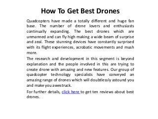 How To Get Best Drones
Quadcopters have made a totally different and huge fan
base. The number of drone lovers and enthusiasts
continually expanding. The best drones which are
unmanned and can fly high making a wide beam of surprise
and zeal. These stunning devices have constantly surprised
with its flight experiences, acrobatic movements and mush
more.
The research and development in this segment is beyond
explanation and the people involved in this are trying to
create drone with amazing and new features. Our group of
quadcopter technology specialists have conveyed an
amazing range of drones which will doubtlessly astound you
and make you awestruck.
For further details, click here to get ten reviews about best
drones.
 