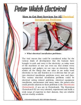 How to Get Best Services for All    Electrical
Installation Problems
➢ What electrical installation problems:
The vital reason that could be considered today for the
various   kinds   of   development   that   the   humans   have
brought in each and every is the electricity ,as today most
of the machines or one can even say that almost every
equipment and gadgets we use runs on electricity. Since
almost  all the  things  that one takes in  use today need
electricity to run and function so it is obvious that we get
into electrical installation problems every now and then.
The   various   electrical   installation   problems   could   be
electrical   wiring   related   problems,   electrical   equipment
installation, maintenance and many more, the person who
could provide solution to these problems is the Electricians
Christchurch, if you are in Christchurch. The  Electrician
Christchurch NZ are very talented, experienced and holds a
wide range of expertise in their domain, they are reliable
and are readily available.
© Electrical Wiring NZ. 2015 All Rights Reserved
 