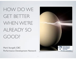 HOW DO WE
GET BETTER
WHEN WE’RE
ALREADY SO
GOOD?
!
Mark Sturgell, CBC	

Performance Development Network
1
 
