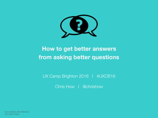 UX Camp Brighton 2016 I #UXCB16
Chris How I @chrishow
How to get better answers
from asking better questions
Icon created by Rico Reinhold
from Noun Project
 