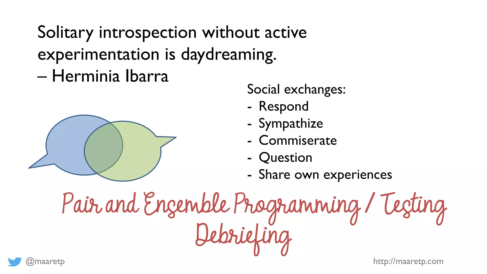 @maaretp http://maaretp.com
Solitary introspection without active
experimentation is daydreaming.
– Herminia Ibarra
Social exchanges:
- Respond
- Sympathize
- Commiserate
- Question
- Share own experiences
Pair and Ensemble Programming / Testing
Debriefing
 