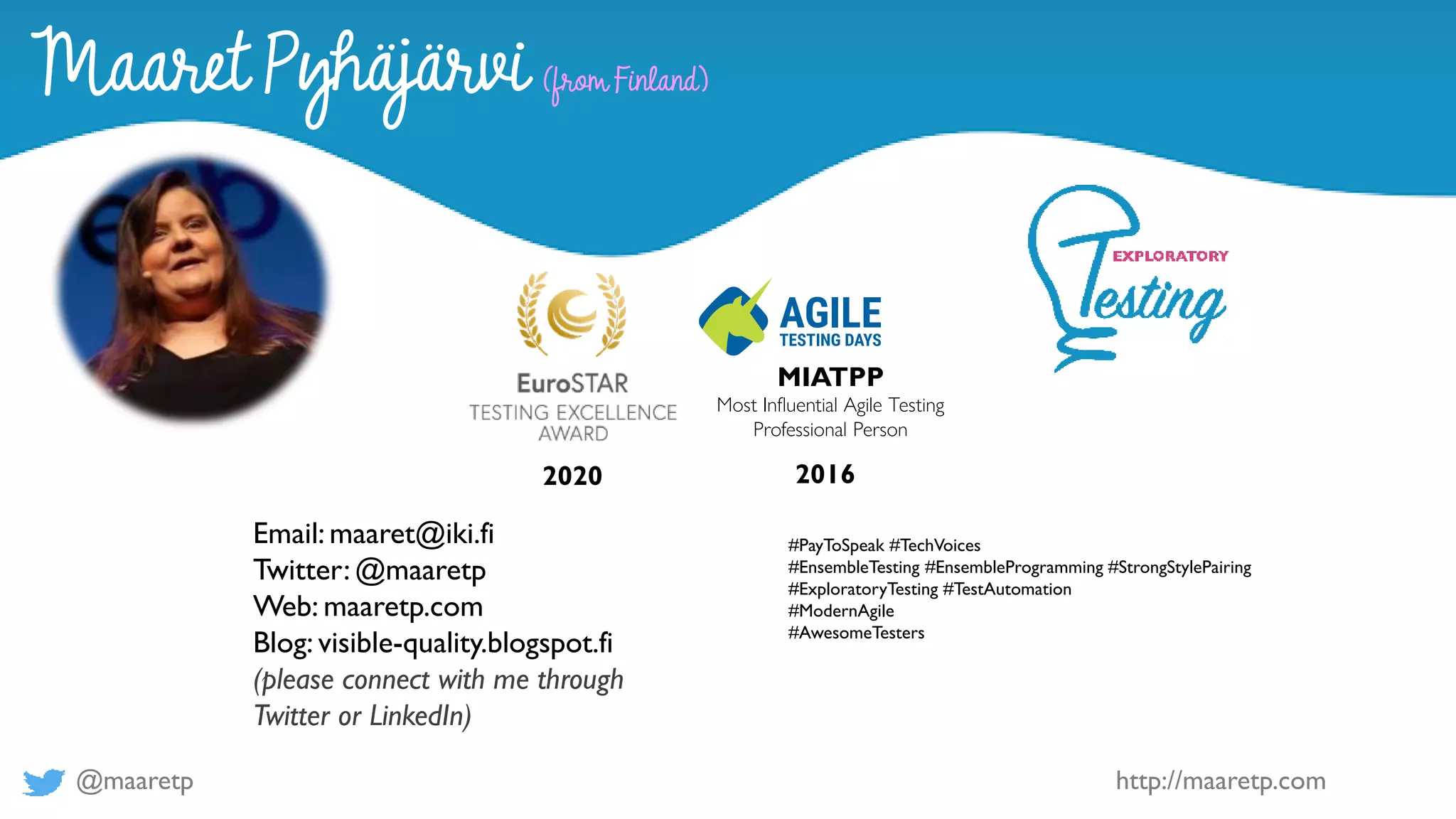 @maaretp http://maaretp.com
2020 2016
MIATPP
Most Influential Agile Testing
Professional Person
#PayToSpeak #TechVoices
#EnsembleTesting #EnsembleProgramming #StrongStylePairing
#ExploratoryTesting #TestAutomation
#ModernAgile
#AwesomeTesters
Maaret Pyhäjärvi (from Finland)
Email: maaret@iki.fi
Twitter: @maaretp
Web: maaretp.com
Blog: visible-quality.blogspot.fi
(please connect with me through
Twitter or LinkedIn)
 