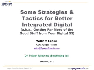 Apogee Results Confidential. Copyright 2010
www.apogeeresults.com
Some Strategies &
Tactics for Better
Integrated Digital
(a.k.a., Getting Far More of the
Good Stuff from Your Digital $$)
William Leake
CEO, Apogee Results
leake@ApogeeResults.com
On Twitter, follow me @marketing_bill
2 October, 2013
 