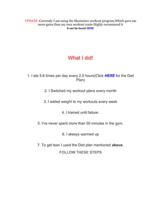 UPDATE :Currently I am using the Maximiser workout program,Which gave me
      more gains than my own workout route Highly recommend it
                           It can be found HERE




                           What I did!


 1. I ate 5-6 times per day every 2.5 hours(Click HERE for the Diet
                                Plan)

            2. I Switched my workout plans every month

            3. I added weight to my workouts every week

                       4. I trained until failure.

        5. I've never spent more than 50 minutes in the gym.

                        6. I always warmed up

        7. To get lean I used the Diet plan mentioned above.
                      FOLLOW THESE STEPS
 