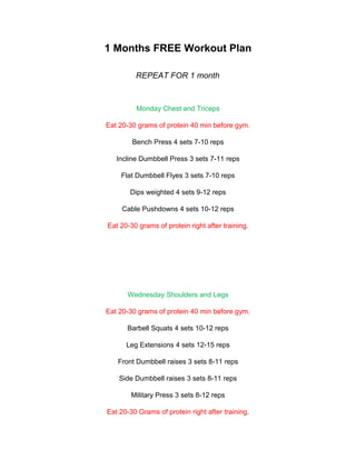 1 Months FREE Workout Plan

         REPEAT FOR 1 month



         Monday Chest and Triceps

Eat 20-30 grams of protein 40 min before gym.

        Bench Press 4 sets 7-10 reps

   Incline Dumbbell Press 3 sets 7-11 reps

    Flat Dumbbell Flyes 3 sets 7-10 reps

       Dips weighted 4 sets 9-12 reps

     Cable Pushdowns 4 sets 10-12 reps

Eat 20-30 grams of protein right after training.




       Wednesday Shoulders and Legs

Eat 20-30 grams of protein 40 min before gym.

      Barbell Squats 4 sets 10-12 reps

      Leg Extensions 4 sets 12-15 reps

   Front Dumbbell raises 3 sets 8-11 reps

    Side Dumbbell raises 3 sets 8-11 reps

        Military Press 3 sets 8-12 reps

Eat 20-30 Grams of protein right after training.
 