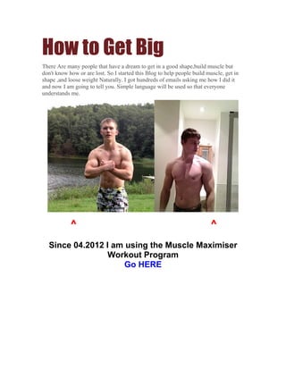 How to Get Big
There Are many people that have a dream to get in a good shape,build muscle but
don't know how or are lost. So I started this Blog to help people build muscle, get in
shape ,and loose weight Naturally. I got hundreds of emails asking me how I did it
and now I am going to tell you. Simple language will be used so that everyone
understands me.




            ^                                                            ^
  Since 04.2012 I am using the Muscle Maximiser
                 Workout Program
                     Go HERE
 