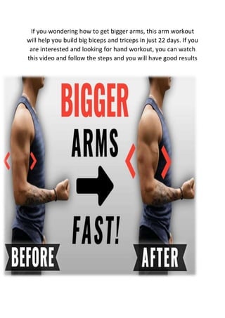 If you wondering how to get bigger arms, this arm workout
will help you build big biceps and triceps in just 22 days. If you
are interested and looking for hand workout, you can watch
this video and follow the steps and you will have good results
 