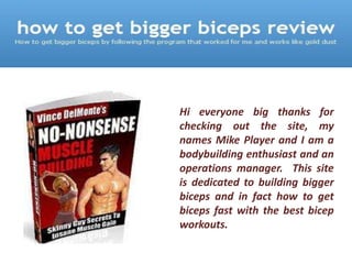 Hi everyone big thanks for
checking out the site, my
names Mike Player and I am a
bodybuilding enthusiast and an
operations manager. This site
is dedicated to building bigger
biceps and in fact how to get
biceps fast with the best bicep
workouts.
 