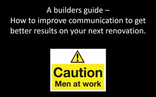 A builders guide –
How to improve communication to get
better results on your next renovation.
The Trades
Builders
Plant
 