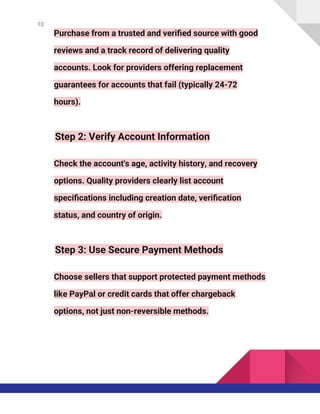 10
Purchase from a trusted and verified source with good
reviews and a track record of delivering quality
accounts. Look for providers offering replacement
guarantees for accounts that fail (typically 24-72
hours).
Step 2: Verify Account Information
Check the account's age, activity history, and recovery
options. Quality providers clearly list account
specifications including creation date, verification
status, and country of origin.
Step 3: Use Secure Payment Methods
Choose sellers that support protected payment methods
like PayPal or credit cards that offer chargeback
options, not just non-reversible methods.
 