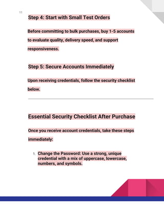 11
Step 4: Start with Small Test Orders
Before committing to bulk purchases, buy 1-5 accounts
to evaluate quality, delivery speed, and support
responsiveness.
Step 5: Secure Accounts Immediately
Upon receiving credentials, follow the security checklist
below.
Essential Security Checklist After Purchase
Once you receive account credentials, take these steps
immediately:
1. Change the Password: Use a strong, unique
credential with a mix of uppercase, lowercase,
numbers, and symbols.
 