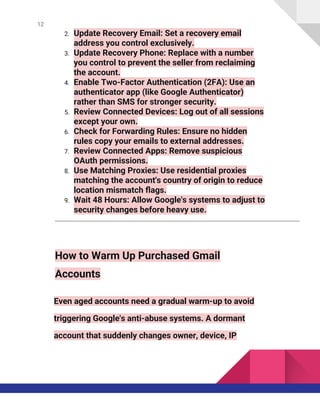 12
2. Update Recovery Email: Set a recovery email
address you control exclusively.
3. Update Recovery Phone: Replace with a number
you control to prevent the seller from reclaiming
the account.
4. Enable Two-Factor Authentication (2FA): Use an
authenticator app (like Google Authenticator)
rather than SMS for stronger security.
5. Review Connected Devices: Log out of all sessions
except your own.
6. Check for Forwarding Rules: Ensure no hidden
rules copy your emails to external addresses.
7. Review Connected Apps: Remove suspicious
OAuth permissions.
8. Use Matching Proxies: Use residential proxies
matching the account's country of origin to reduce
location mismatch flags.
9. Wait 48 Hours: Allow Google's systems to adjust to
security changes before heavy use.
How to Warm Up Purchased Gmail
Accounts
Even aged accounts need a gradual warm-up to avoid
triggering Google's anti-abuse systems. A dormant
account that suddenly changes owner, device, IP
 