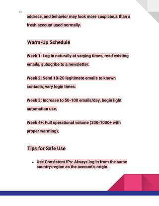 13
address, and behavior may look more suspicious than a
fresh account used normally.
Warm-Up Schedule
Week 1: Log in naturally at varying times, read existing
emails, subscribe to a newsletter.
Week 2: Send 10-20 legitimate emails to known
contacts, vary login times.
Week 3: Increase to 50-100 emails/day, begin light
automation use.
Week 4+: Full operational volume (300-1000+ with
proper warming).
Tips for Safe Use
● Use Consistent IPs: Always log in from the same
country/region as the account's origin.
 