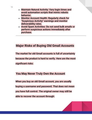 14
● Maintain Natural Activity: Vary login times and
avoid automation scripts that mimic robotic
behavior.
● Monitor Account Health: Regularly check for
"Suspicious Activity" warnings and monitor
deliverability rates.
● Avoid Spam Activities: Do not send bulk emails or
perform suspicious actions immediately after
purchase.
Major Risks of Buying Old Gmail Accounts
The market for old Gmail accounts is full of uncertainty
because the product is hard to verify. Here are the most
significant risks:
You May Never Truly Own the Account
When you buy an old Gmail account, you are usually
buying a username and password. That does not mean
you have full control. The original owner may still be
able to recover the account through:
 