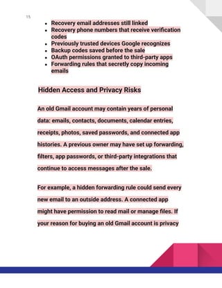 15
● Recovery email addresses still linked
● Recovery phone numbers that receive verification
codes
● Previously trusted devices Google recognizes
● Backup codes saved before the sale
● OAuth permissions granted to third-party apps
● Forwarding rules that secretly copy incoming
emails
Hidden Access and Privacy Risks
An old Gmail account may contain years of personal
data: emails, contacts, documents, calendar entries,
receipts, photos, saved passwords, and connected app
histories. A previous owner may have set up forwarding,
filters, app passwords, or third-party integrations that
continue to access messages after the sale.
For example, a hidden forwarding rule could send every
new email to an outside address. A connected app
might have permission to read mail or manage files. If
your reason for buying an old Gmail account is privacy
 