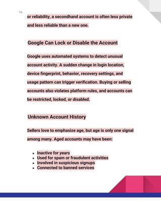16
or reliability, a secondhand account is often less private
and less reliable than a new one.
Google Can Lock or Disable the Account
Google uses automated systems to detect unusual
account activity. A sudden change in login location,
device fingerprint, behavior, recovery settings, and
usage pattern can trigger verification. Buying or selling
accounts also violates platform rules, and accounts can
be restricted, locked, or disabled.
Unknown Account History
Sellers love to emphasize age, but age is only one signal
among many. Aged accounts may have been:
● Inactive for years
● Used for spam or fraudulent activities
● Involved in suspicious signups
● Connected to banned services
 