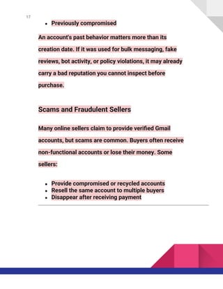 17
● Previously compromised
An account's past behavior matters more than its
creation date. If it was used for bulk messaging, fake
reviews, bot activity, or policy violations, it may already
carry a bad reputation you cannot inspect before
purchase.
Scams and Fraudulent Sellers
Many online sellers claim to provide verified Gmail
accounts, but scams are common. Buyers often receive
non-functional accounts or lose their money. Some
sellers:
● Provide compromised or recycled accounts
● Resell the same account to multiple buyers
● Disappear after receiving payment
 