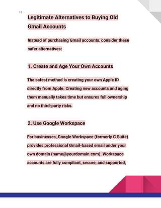18
Legitimate Alternatives to Buying Old
Gmail Accounts
Instead of purchasing Gmail accounts, consider these
safer alternatives:
1. Create and Age Your Own Accounts
The safest method is creating your own Apple ID
directly from Apple. Creating new accounts and aging
them manually takes time but ensures full ownership
and no third-party risks.
2. Use Google Workspace
For businesses, Google Workspace (formerly G Suite)
provides professional Gmail-based email under your
own domain (name@yourdomain.com). Workspace
accounts are fully compliant, secure, and supported,
 