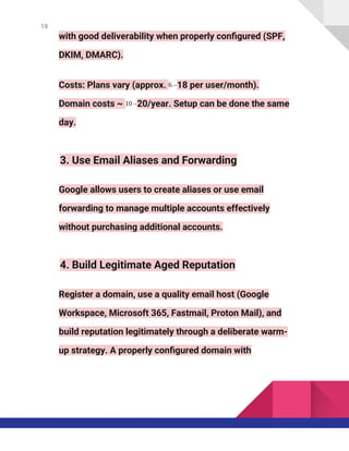 19
with good deliverability when properly configured (SPF,
DKIM, DMARC).
Costs: Plans vary (approx. 6 –18 per user/month).
Domain costs ~ 10 –20/year. Setup can be done the same
day.
3. Use Email Aliases and Forwarding
Google allows users to create aliases or use email
forwarding to manage multiple accounts effectively
without purchasing additional accounts.
4. Build Legitimate Aged Reputation
Register a domain, use a quality email host (Google
Workspace, Microsoft 365, Fastmail, Proton Mail), and
build reputation legitimately through a deliberate warm-
up strategy. A properly configured domain with
 