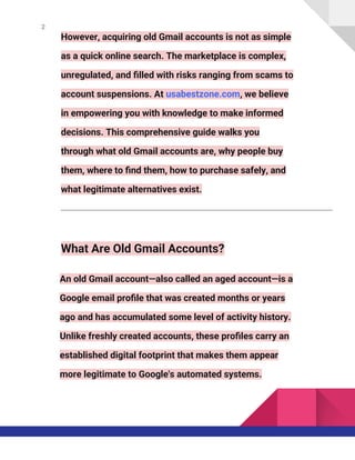 2
However, acquiring old Gmail accounts is not as simple
as a quick online search. The marketplace is complex,
unregulated, and filled with risks ranging from scams to
account suspensions. At usabestzone.com, we believe
in empowering you with knowledge to make informed
decisions. This comprehensive guide walks you
through what old Gmail accounts are, why people buy
them, where to find them, how to purchase safely, and
what legitimate alternatives exist.
What Are Old Gmail Accounts?
An old Gmail account—also called an aged account—is a
Google email profile that was created months or years
ago and has accumulated some level of activity history.
Unlike freshly created accounts, these profiles carry an
established digital footprint that makes them appear
more legitimate to Google's automated systems.
 