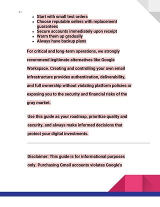 21
● Start with small test orders
● Choose reputable sellers with replacement
guarantees
● Secure accounts immediately upon receipt
● Warm them up gradually
● Always have backup plans
For critical and long-term operations, we strongly
recommend legitimate alternatives like Google
Workspace. Creating and controlling your own email
infrastructure provides authentication, deliverability,
and full ownership without violating platform policies or
exposing you to the security and financial risks of the
gray market.
Use this guide as your roadmap, prioritize quality and
security, and always make informed decisions that
protect your digital investments.
Disclaimer: This guide is for informational purposes
only. Purchasing Gmail accounts violates Google's
 
