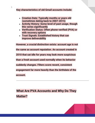 3
Key characteristics of old Gmail accounts include:
● Creation Date: Typically months or years old
(sometimes dating back to 2007-2015)
● Activity History: Some level of past usage, though
this varies significantly
● Verification Status: Often phone-verified (PVA) or
with recovery options
● Trust Signals: Established history that can
improve deliverability
However, a crucial distinction exists: account age is not
the same as account reputation. An account created in
2010 that sat idle for years may look more suspicious
than a fresh account used normally when its behavior
suddenly changes. Filters score recent, consistent
engagement far more heavily than the birthdate of the
account.
What Are PVA Accounts and Why Do They
Matter?
 