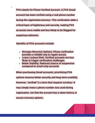 4
PVA stands for Phone Verified Account. A PVA Gmail
account has been verified using a real phone number
during the registration process. This verification adds a
critical layer of legitimacy and security, making PVA
accounts more stable and less likely to be flagged for
suspicious behavior.
Benefits of PVA accounts include:
● Stronger Recovery Options: Phone verification
provides a reliable way to regain access
● Lower Lockout Risk: Verified accounts are less
likely to trigger verification challenges
● Better Stability: Reduced chance of suspension
compared to email-only accounts
When purchasing Gmail accounts, prioritizing PVA
options ensures better security and long-term usability.
However, "verified" is a term that requires scrutiny—it
may simply mean a phone number was used during
registration, not that the account has a clean history or
secure recovery options.
 
