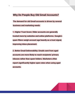5
Why Do People Buy Old Gmail Accounts?
The demand for old Gmail accounts is driven by several
business and marketing needs:
1. Higher Trust Score: Older accounts are generally
trusted more by websites and online platforms. Google's
spam filters weigh account age heavily as a trust signal,
improving inbox placement.
2. Better Email Deliverability: Emails sent from aged
accounts are more likely to reach recipients' primary
inboxes rather than spam folders. Marketers often
report significantly higher open rates when using aged
accounts.
 