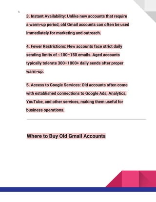 6
3. Instant Availability: Unlike new accounts that require
a warm-up period, old Gmail accounts can often be used
immediately for marketing and outreach.
4. Fewer Restrictions: New accounts face strict daily
sending limits of ~100–150 emails. Aged accounts
typically tolerate 300–1000+ daily sends after proper
warm-up.
5. Access to Google Services: Old accounts often come
with established connections to Google Ads, Analytics,
YouTube, and other services, making them useful for
business operations.
Where to Buy Old Gmail Accounts
 