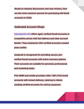 7
Based on industry discussions and user reviews, here
are the most common sources for purchasing old Gmail
accounts in 2026:
Dedicated Account Shops
topusapvait.com offers aged, verified Gmail accounts at
competitive prices with fast delivery and clear account
details. They emphasize USA-verified accounts created
years earlier.
nextpvait is recognized for providing secure, pre-
verified Gmail accounts with active recovery options.
Their accounts are suitable for personal, professional,
and marketing tasks.
PVA SMM and similar providers offer 100% PVA Gmail
accounts with instant delivery, catering to clients
needing verified accounts for various purposes.
 