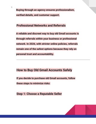 9
Buying through an agency ensures professionalism,
verified details, and customer support.
Professional Networks and Referrals
A reliable and discreet way to buy old Gmail accounts is
through referrals within your business or professional
network. In 2026, with stricter online policies, referrals
remain one of the safest options because they rely on
personal trust and accountability.
How to Buy Old Gmail Accounts Safely
If you decide to purchase old Gmail accounts, follow
these steps to minimize risks:
Step 1: Choose a Reputable Seller
 