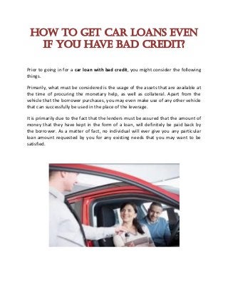 How to Get Car Loans even
if you have Bad Credit?
Prior to going in for a car loan with bad credit, you might consider the following
things.
Primarily, what must be considered is the usage of the assets that are available at
the time of procuring the monetary help, as well as collateral. Apart from the
vehicle that the borrower purchases, you may even make use of any other vehicle
that can successfully be used in the place of the leverage.
It is primarily due to the fact that the lenders must be assured that the amount of
money that they have kept in the form of a loan, will definitely be paid back by
the borrower. As a matter of fact, no individual will ever give you any particular
loan amount requested by you for any existing needs that you may want to be
satisfied.
 