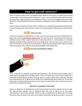 How to get cash advance?
There are several instances when an individual might realize that the amount of money they are having
is not enough to allow them get some things done. In such a case an individual might realize that there
are some urgent things which have to be addressed. There is no need of struggling to get some things
done if all is not well and therefore there is need for an individual to make sure that something has been
done.
A large number of people will opt for a cash limit but the main challenge which people encounter when
it comes to getting such things done but a person has to go through the following steps and all shall be
well.
Check one’s limit
In almost all instances an individual has to make sure that some things have been checked before one
banks their hope on Cash advance payday loans. This will be done by confirming the limit which an
individual can get. When a person does such a thing they will be in a better position to do better
planning compared to those who fail to get some things done. The main reason why a person has to
make sure that their card limit has to be checked is to allow them plan based on the amount of money
they are expecting. This is a perfect way of approaching life and all shall be well.
Check the cost of taking the advance
There is need for an individual to proceed with moderation. This will only become possible once a
person gets some things done in the right manner. There is no need to be in a hurry only to realize that a
person had committed grave mistakes. The main reason as to why a person has to make sure that they
have confirmed the cost of taking the loan allows them to appropriately plan for their life. This will also
allow them to be able to determine the amount of money they will need to take so that their issues can
be solved in an appropriate manner.
Determine an appropriate loan provider
There is no doubt that an individual has a wide array of choices from which a decision has to be made.
This only becomes possible once an individual takes their time to check out on the various
characteristics of various loan providers. There is no way an individual will be able to get some things
done unless they are aware of the terms and conditions which guide and govern provision is services by
 