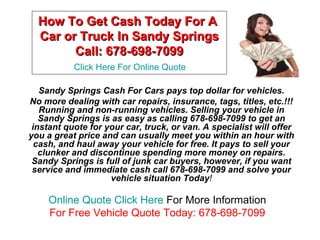 How To Get Cash Today For A
  Car or Truck In Sandy Springs
        Call: 678-698-7099
           Click Here For Online Quote

   Sandy Springs Cash For Cars pays top dollar for vehicles.
No more dealing with car repairs, insurance, tags, titles, etc.!!!
   Running and non-running vehicles. Selling your vehicle in
   Sandy Springs is as easy as calling 678-698-7099 to get an
 instant quote for your car, truck, or van. A specialist will offer
you a great price and can usually meet you within an hour with
  cash, and haul away your vehicle for free. It pays to sell your
   clunker and discontinue spending more money on repairs.
 Sandy Springs is full of junk car buyers, however, if you want
 service and immediate cash call 678-698-7099 and solve your
                    vehicle situation Today!

     Online Quote Click Here For More Information
     For Free Vehicle Quote Today: 678-698-7099
 