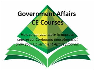 Government Affairs  CE Courses How to get your state to approve courses for Continuing Education that grow your Government Affairs program 