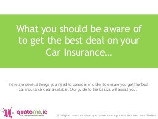 What you should be aware of
to get the best deal on your
Car Insurance…
O'Callaghan Insurances Ltd trading as QuoteMe.ie is regulated by the Central Bank of Ireland.
There are several things you need to consider in order to ensure you get the best
car insurance deal available. Our guide to the basics will assist you.
 