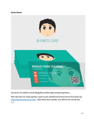 13
Kartu Nama
Gunanya nih adalah untuk dibagi2kan ketika lagi kumpul2 ganbroo…
Nah ada tips nih, kalau gamau susah-susah nyetak kartunama kamu bisa buka aja
http://www.kartunama.net/ , Nah disitu bisa nyetak, trus dikirim ke rumah loo
^_^
 