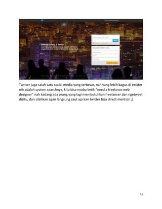 16
Twitter juga salah satu social media yang terbesar, nah yang lebih bagus di twitter
nih adalah system searchnya, kita bisa nyoba ketik “need a freelance web
designer” nah kadang ada orang yang lagi membutuhkan freelancer dan ngetweet
disitu, dan silahkan agan langsung saut aja kan twitter bisa direct mention ;)
 