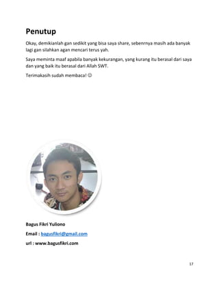 17
Penutup
Okay, demikianlah gan sedikit yang bisa saya share, sebenrnya masih ada banyak
lagi gan silahkan agan mencari terus yah.
Saya meminta maaf apabila banyak kekurangan, yang kurang itu berasal dari saya
dan yang baik itu berasal dari Allah SWT.
Terimakasih sudah membaca! 
Bagus Fikri Yuliono
Email : bagusfikri@gmail.com
url : www.bagusfikri.com
 
