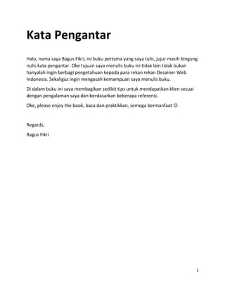 2
Kata Pengantar
Halo, nama saya Bagus Fikri, ini buku pertama yang saya tulis, jujur masih bingung
nulis kata pengantar. Oke tujuan saya menulis buku ini tidak lain tidak bukan
hanyalah ingin berbagi pengetahuan kepada para rekan rekan Desainer Web
Indonesia. Sekaligus ingin mengasah kemampuan saya menulis buku.
Di dalam buku ini saya membagikan sedikit tips untuk mendapatkan klien sesuai
dengan pengalaman saya dan berdasarkan beberapa referensi.
Oke, please enjoy the book, baca dan praktikkan, semoga bermanfaat 
Regards,
Bagus Fikri
 