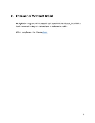 5
C. Coba untuk Membuat Brand
Mungkin ini langkah advance tetapi baiknya dimulai dari awal, brand bisa
lebih meyakinkan kepada calon client akan keseriusan kita.
Video yang keren bisa dibuka disini.
 