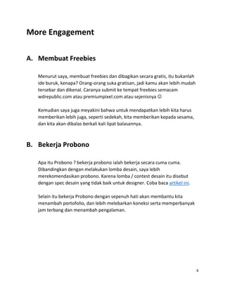 6
More Engagement
A. Membuat Freebies
Menurut saya, membuat freebies dan dibagikan secara gratis, itu bukanlah
ide buruk, kenapa? Orang-orang suka gratisan, jadi kamu akan lebih mudah
tersebar dan dikenal. Caranya submit ke tempat freebies semacam
wdrepublic.com atau premiumpixel.com atau sejenisnya 
Kemudian saya juga meyakini bahwa untuk mendapatkan lebih kita harus
memberikan lebih juga, seperti sedekah, kita memberikan kepada sesama,
dan kita akan dibalas berkali kali lipat balasannya.
B. Bekerja Probono
Apa itu Probono ? bekerja probono ialah bekerja secara cuma cuma.
Dibandingkan dengan melakukan lomba desain, saya lebih
merekomendasikan probono. Karena lomba / contest desain itu disebut
dengan spec desain yang tidak baik untuk designer. Coba baca artikel ini.
Selain itu bekerja Probono dengan sepenuh hati akan membantu kita
menambah portofolio, dan lebih melebarkan koneksi serta memperbanyak
jam terbang dan menambah pengalaman.
 