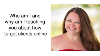 Who am I and
why am I teaching
you about how
to get clients online
 