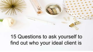 15 Questions to ask yourself to
find out who your ideal client is
 