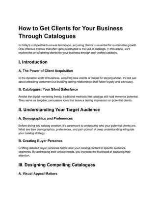 How to Get Clients for Your Business
Through Catalogues
In today's competitive business landscape, acquiring clients is essential for sustainable growth.
One effective avenue that often gets overlooked is the use of catalogs. In this article, we'll
explore the art of getting clients for your business through well-crafted catalogs.
I. Introduction
A. The Power of Client Acquisition
In the dynamic world of business, acquiring new clients is crucial for staying ahead. It's not just
about attracting customers but building lasting relationships that foster loyalty and advocacy.
B. Catalogues: Your Silent Salesforce
Amidst the digital marketing frenzy, traditional methods like catalogs still hold immense potential.
They serve as tangible, persuasive tools that leave a lasting impression on potential clients.
II. Understanding Your Target Audience
A. Demographics and Preferences
Before diving into catalog creation, it's paramount to understand who your potential clients are.
What are their demographics, preferences, and pain points? A deep understanding will guide
your catalog strategy.
B. Creating Buyer Personas
Crafting detailed buyer personas helps tailor your catalog content to specific audience
segments. By addressing their unique needs, you increase the likelihood of capturing their
attention.
III. Designing Compelling Catalogues
A. Visual Appeal Matters
 