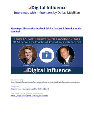 Interviews with Influencers by Dallas McMillan
	
  
How	
  to	
  get	
  Clients	
  with	
  Facebook	
  Ads	
  for	
  Coaches	
  &	
  Consultants	
  with	
  
Sam	
  Bell	
  
	
  
Interview URL:
http://digitalinfluence.com.au/how-to-get-clients-with-facebook-ads-for-coaches-consultants/
Video URL:
https://www.youtube.com/watch?v=PzjN6GTbscQ
See more Digital Influence Interviews:
http://digitalinfluence.com.au/interviews
     
 