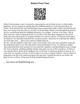Robert Frost Tone
Robert Frost develops a tone is his poem by expressing the way he thinks he sees vs what actually
happened . He uses imagery by talking about his childhood and how it is growing from there. In,
(Frost, 19) he describes how girls that bend their knees and put there hands on them and pull their hair
back, he is trying to say that when we are little we do fun things. Robert s tone throughout the poem is
how he is reminiscing about his childhood memories. For example , in (Frost, 3) he states, I like to
think some boy s been swinging them like if it was him. Frost talks about imagination and real life
both at the same time because, he compares birches to ice storms in (Frost, 5 6) because storms bend
the birch tree. He talks about himself in the second movement , about how he would take the stiffness
out of his dad s trees. ... Show more content on Helpwriting.net ...
He also , uses the repetition of the letter s and c in his stanzas. Frost, also uses a metaphor to describe
his imagination when he says The inner dome of heaven had fallen ( Frost, 13). Moreover, Robert
shows personification when saying Life is too much like a pathless wood describing his way of seeing
life. Frost comments, climbing carefully with the same pains you use to fill a cup (Frost, 23 24) he is
very specific about a dream of his childhood. His overall tone, is wanting to go back to when he was
once a kid. For example, in (Frost, 41 42) he states I was once a swinger of birches. And so I dream of
going back to be like of he wants to go back to his past soon. Towards the end, he says Earth s the
place for love in (Frost, 52) because of all the beautiful things life has to
... Get more on HelpWriting.net ...
 