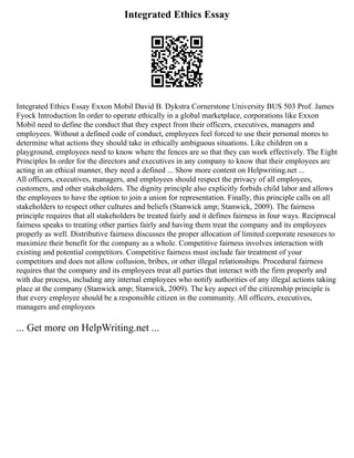 Integrated Ethics Essay
Integrated Ethics Essay Exxon Mobil David B. Dykstra Cornerstone University BUS 503 Prof. James
Fyock Introduction In order to operate ethically in a global marketplace, corporations like Exxon
Mobil need to define the conduct that they expect from their officers, executives, managers and
employees. Without a defined code of conduct, employees feel forced to use their personal mores to
determine what actions they should take in ethically ambiguous situations. Like children on a
playground, employees need to know where the fences are so that they can work effectively. The Eight
Principles In order for the directors and executives in any company to know that their employees are
acting in an ethical manner, they need a defined ... Show more content on Helpwriting.net ...
All officers, executives, managers, and employees should respect the privacy of all employees,
customers, and other stakeholders. The dignity principle also explicitly forbids child labor and allows
the employees to have the option to join a union for representation. Finally, this principle calls on all
stakeholders to respect other cultures and beliefs (Stanwick amp; Stanwick, 2009). The fairness
principle requires that all stakeholders be treated fairly and it defines fairness in four ways. Reciprocal
fairness speaks to treating other parties fairly and having them treat the company and its employees
properly as well. Distributive fairness discusses the proper allocation of limited corporate resources to
maximize their benefit for the company as a whole. Competitive fairness involves interaction with
existing and potential competitors. Competitive fairness must include fair treatment of your
competitors and does not allow collusion, bribes, or other illegal relationships. Procedural fairness
requires that the company and its employees treat all parties that interact with the firm properly and
with due process, including any internal employees who notify authorities of any illegal actions taking
place at the company (Stanwick amp; Stanwick, 2009). The key aspect of the citizenship principle is
that every employee should be a responsible citizen in the community. All officers, executives,
managers and employees
... Get more on HelpWriting.net ...
 